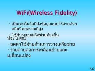 56
WiFi(Wireless Fidelity)WiFi(Wireless Fidelity)
• เป็นเทคโนโลยีส่งข้อมูลแบบไร้สายด้วย
คลื่นวิทยุความถี่สูง
• ใช้กับระบบเครือข่ายท้องถิ่น
ประโยชน์
•ลดค่าใช้จ่ายด้านการวางเครือข่าย
•ง่ายดายต่อการเคลื่อนย้ายและ
เปลี่ยนแปลง
 