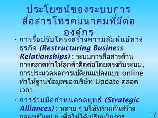 7
ประโยชน์ของระบบการ
สื่อสารโทรคมนาคมที่มีต่อ
องค์กร
• การรื้อปรับโครงสร้างความสัมพันธ์ทาง
ธุรกิจ (Restructuring Business
Relationships) : ระบบการสื่อสารด้าน
การตลาดทำาให้ลูกค้าติดต่อโดยตรงกับระบบ,
การประมวลผลการเปลี่ยนแปลงแบบ online
ทำาให้ฐานข้อมูลของบริษัท Update ตลอด
เวลา
• การร่วมมือกำาหนดกลยุทธ์ (Strategic
Alliances) : หลาย ๆ บริษัทร่วมกันสร้าง
 