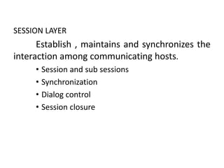 SESSION LAYER
Establish , maintains and synchronizes the
interaction among communicating hosts.
• Session and sub sessions
• Synchronization
• Dialog control
• Session closure
 