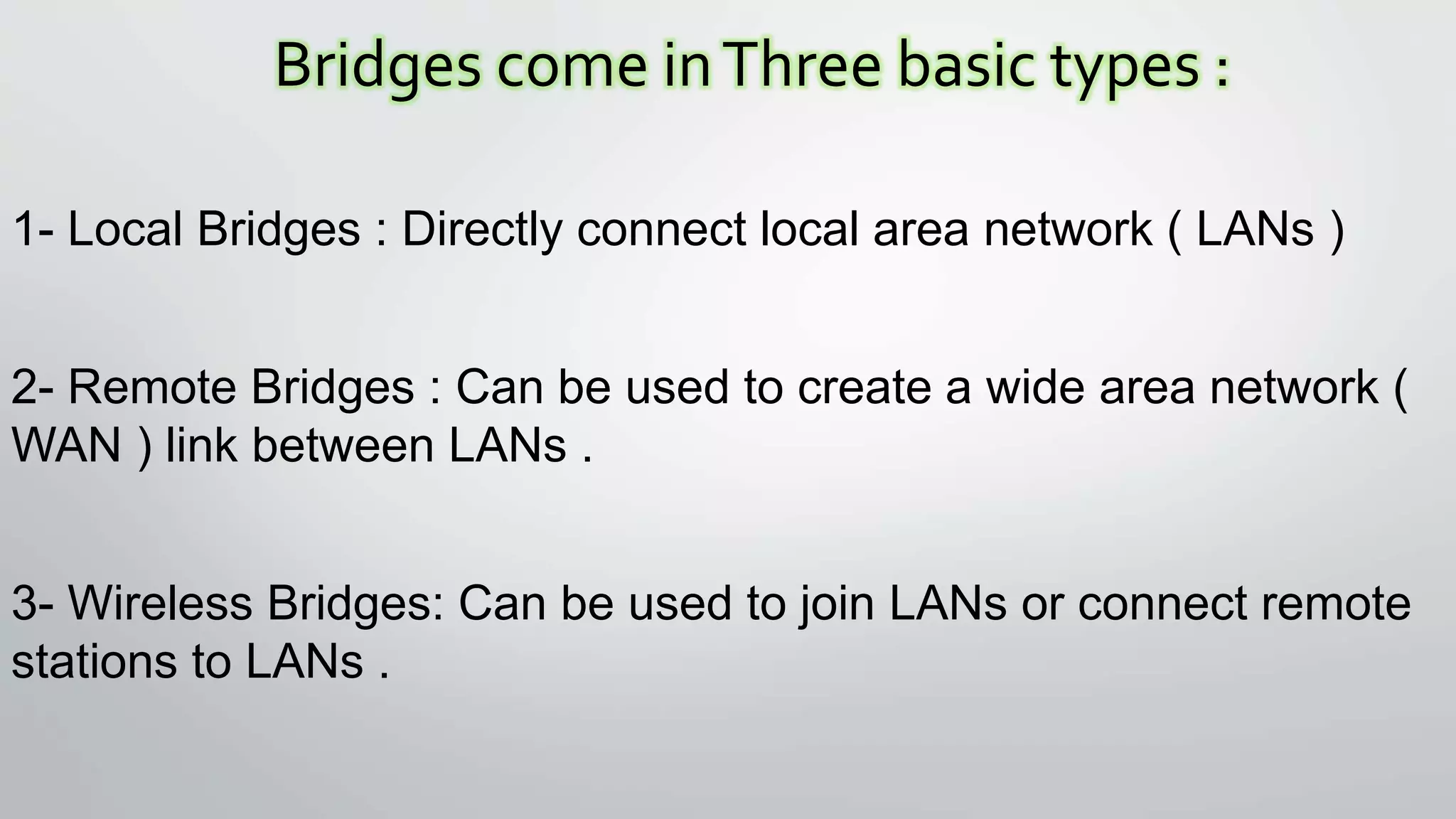 Bridges come inThree basic types :
1- Local Bridges : Directly connect local area network ( LANs )
2- Remote Bridges : Can be used to create a wide area network (
WAN ) link between LANs .
3- Wireless Bridges: Can be used to join LANs or connect remote
stations to LANs .
 