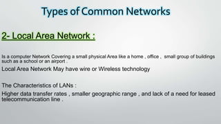 Types of Common Networks
2- Local Area Network :
Is a computer Network Covering a small physical Area like a home , office , small group of buildings
such as a school or an airport .
Local Area Network May have wire or Wireless technology
The Characteristics of LANs :
Higher data transfer rates , smaller geographic range , and lack of a need for leased
telecommunication line .
 