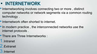 • INTERNETWORK
•Internetworking involves connecting two or more , distinct
computer networks or network segments via a common routing
technology .
•Internetwork often shorted to internet.
•In modern practice , the interconnected networks use the
internet protocols .
•There are Three Internetworks :
1.Intranet
2.Extranet
3.Internet
 