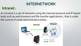INTERNETWORK
Intranet :
An intranet is a set of networks using the internet protocol and IP-based
tools such as web browsers and file transfer applications , that is under
the control of single administrative entity .
 