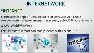 INTERNETWORK
•INTERNET
The internet is a specific internetwork . It consist of world wide
interconnection of governmental , academic , public & Private Network
WWW :WorldWideWeb
The ” Internet “ is most commonly spelled with a capital “ I “
 