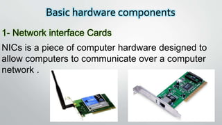 Basic hardware components
1- Network interface Cards
NICs is a piece of computer hardware designed to
allow computers to communicate over a computer
network .
 
