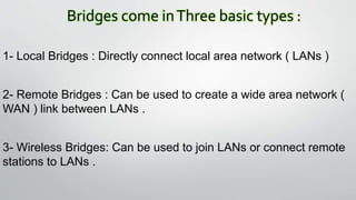 Bridges come inThree basic types :
1- Local Bridges : Directly connect local area network ( LANs )
2- Remote Bridges : Can be used to create a wide area network (
WAN ) link between LANs .
3- Wireless Bridges: Can be used to join LANs or connect remote
stations to LANs .
 