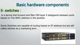 Basic hardware components
5- switches :
is a device that forward and filter OSI layer 2 datagrams between ports
based on The MAC address in the packets .
Some Switches are capable of routing based on IP address but are still
called witches as a marketing term .
 