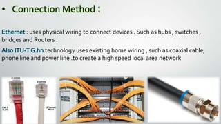• Connection Method :
Ethernet : uses physical wiring to connect devices . Such as hubs , switches ,
bridges and Routers .
Also ITU-T G.hn technology uses existing home wiring , such as coaxial cable,
phone line and power line .to create a high speed local area network
 