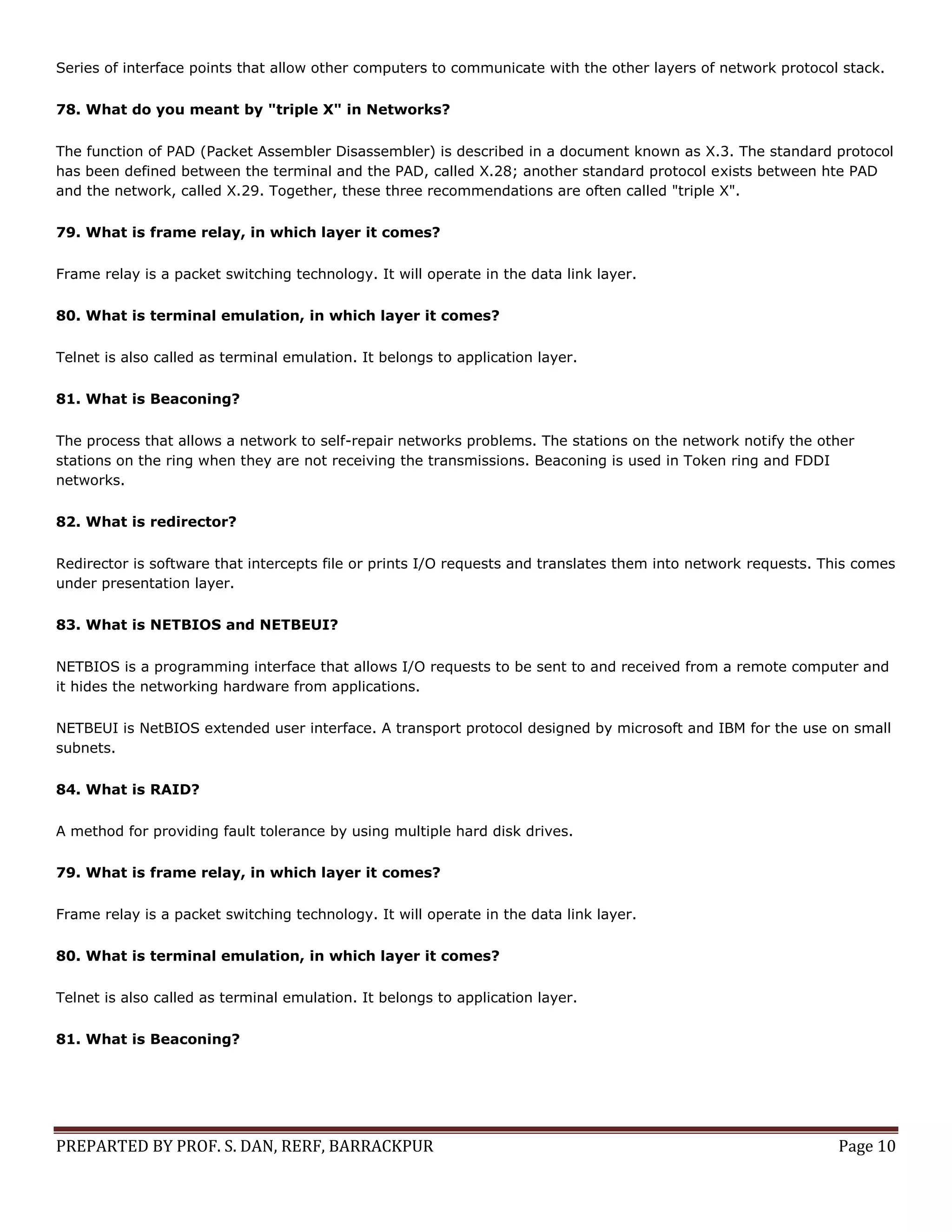 PREPARTED BY PROF. S. DAN, RERF, BARRACKPUR Page 10 Series of interface points that allow other computers to communicate with the other layers of network protocol stack. 78. What do you meant by "triple X" in Networks? The function of PAD (Packet Assembler Disassembler) is described in a document known as X.3. The standard protocol has been defined between the terminal and the PAD, called X.28; another standard protocol exists between hte PAD and the network, called X.29. Together, these three recommendations are often called "triple X". 79. What is frame relay, in which layer it comes? Frame relay is a packet switching technology. It will operate in the data link layer. 80. What is terminal emulation, in which layer it comes? Telnet is also called as terminal emulation. It belongs to application layer. 81. What is Beaconing? The process that allows a network to self-repair networks problems. The stations on the network notify the other stations on the ring when they are not receiving the transmissions. Beaconing is used in Token ring and FDDI networks. 82. What is redirector? Redirector is software that intercepts file or prints I/O requests and translates them into network requests. This comes under presentation layer. 83. What is NETBIOS and NETBEUI? NETBIOS is a programming interface that allows I/O requests to be sent to and received from a remote computer and it hides the networking hardware from applications. NETBEUI is NetBIOS extended user interface. A transport protocol designed by microsoft and IBM for the use on small subnets. 84. What is RAID? A method for providing fault tolerance by using multiple hard disk drives. 79. What is frame relay, in which layer it comes? Frame relay is a packet switching technology. It will operate in the data link layer. 80. What is terminal emulation, in which layer it comes? Telnet is also called as terminal emulation. It belongs to application layer. 81. What is Beaconing? 