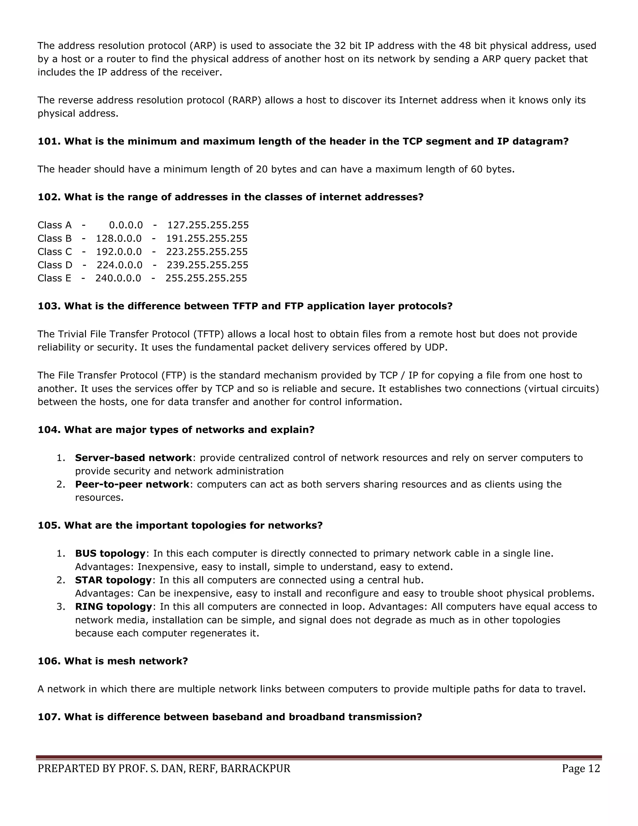 PREPARTED BY PROF. S. DAN, RERF, BARRACKPUR Page 12 The address resolution protocol (ARP) is used to associate the 32 bit IP address with the 48 bit physical address, used by a host or a router to find the physical address of another host on its network by sending a ARP query packet that includes the IP address of the receiver. The reverse address resolution protocol (RARP) allows a host to discover its Internet address when it knows only its physical address. 101. What is the minimum and maximum length of the header in the TCP segment and IP datagram? The header should have a minimum length of 20 bytes and can have a maximum length of 60 bytes. 102. What is the range of addresses in the classes of internet addresses? Class A - 0.0.0.0 - 127.255.255.255 Class B - 128.0.0.0 - 191.255.255.255 Class C - 192.0.0.0 - 223.255.255.255 Class D - 224.0.0.0 - 239.255.255.255 Class E - 240.0.0.0 - 255.255.255.255 103. What is the difference between TFTP and FTP application layer protocols? The Trivial File Transfer Protocol (TFTP) allows a local host to obtain files from a remote host but does not provide reliability or security. It uses the fundamental packet delivery services offered by UDP. The File Transfer Protocol (FTP) is the standard mechanism provided by TCP / IP for copying a file from one host to another. It uses the services offer by TCP and so is reliable and secure. It establishes two connections (virtual circuits) between the hosts, one for data transfer and another for control information. 104. What are major types of networks and explain? 1. Server-based network: provide centralized control of network resources and rely on server computers to provide security and network administration 2. Peer-to-peer network: computers can act as both servers sharing resources and as clients using the resources. 105. What are the important topologies for networks? 1. BUS topology: In this each computer is directly connected to primary network cable in a single line. Advantages: Inexpensive, easy to install, simple to understand, easy to extend. 2. STAR topology: In this all computers are connected using a central hub. Advantages: Can be inexpensive, easy to install and reconfigure and easy to trouble shoot physical problems. 3. RING topology: In this all computers are connected in loop. Advantages: All computers have equal access to network media, installation can be simple, and signal does not degrade as much as in other topologies because each computer regenerates it. 106. What is mesh network? A network in which there are multiple network links between computers to provide multiple paths for data to travel. 107. What is difference between baseband and broadband transmission? 