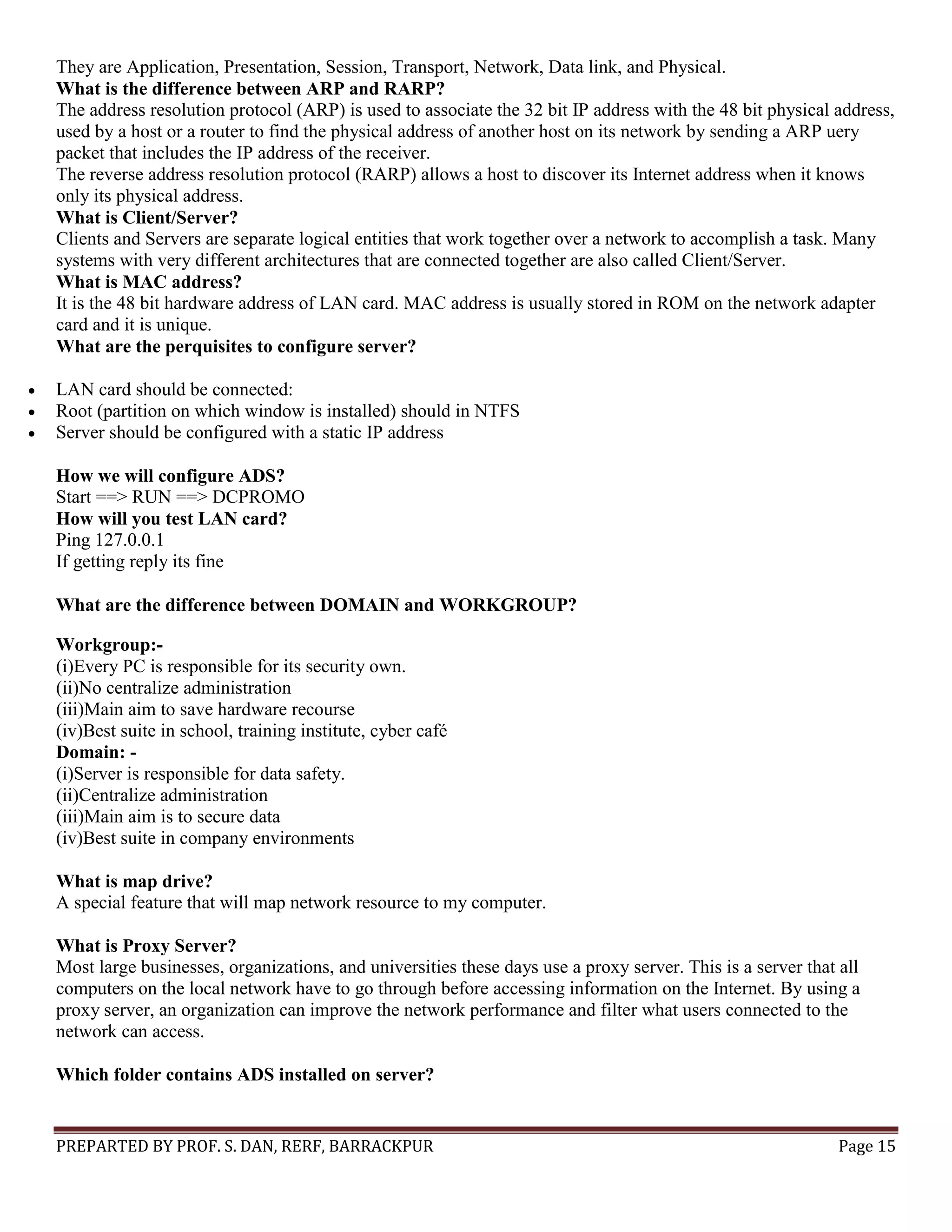 PREPARTED BY PROF. S. DAN, RERF, BARRACKPUR Page 15 They are Application, Presentation, Session, Transport, Network, Data link, and Physical. What is the difference between ARP and RARP? The address resolution protocol (ARP) is used to associate the 32 bit IP address with the 48 bit physical address, used by a host or a router to find the physical address of another host on its network by sending a ARP uery packet that includes the IP address of the receiver. The reverse address resolution protocol (RARP) allows a host to discover its Internet address when it knows only its physical address. What is Client/Server? Clients and Servers are separate logical entities that work together over a network to accomplish a task. Many systems with very different architectures that are connected together are also called Client/Server. What is MAC address? It is the 48 bit hardware address of LAN card. MAC address is usually stored in ROM on the network adapter card and it is unique. What are the perquisites to configure server?  LAN card should be connected:  Root (partition on which window is installed) should in NTFS  Server should be configured with a static IP address How we will configure ADS? Start ==> RUN ==> DCPROMO How will you test LAN card? Ping 127.0.0.1 If getting reply its fine What are the difference between DOMAIN and WORKGROUP? Workgroup:- (i)Every PC is responsible for its security own. (ii)No centralize administration (iii)Main aim to save hardware recourse (iv)Best suite in school, training institute, cyber café Domain: - (i)Server is responsible for data safety. (ii)Centralize administration (iii)Main aim is to secure data (iv)Best suite in company environments What is map drive? A special feature that will map network resource to my computer. What is Proxy Server? Most large businesses, organizations, and universities these days use a proxy server. This is a server that all computers on the local network have to go through before accessing information on the Internet. By using a proxy server, an organization can improve the network performance and filter what users connected to the network can access. Which folder contains ADS installed on server? 