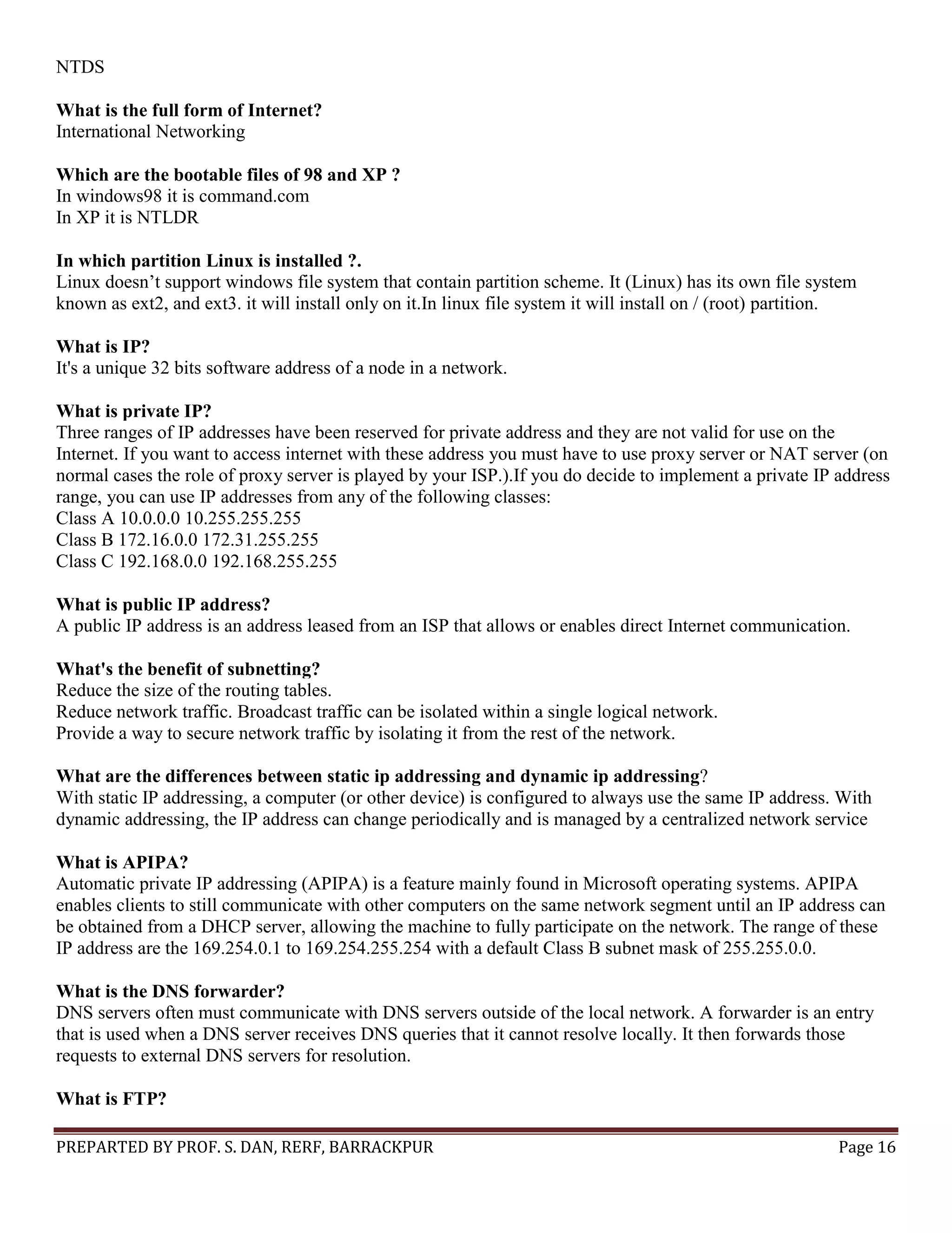 PREPARTED BY PROF. S. DAN, RERF, BARRACKPUR Page 16 NTDS What is the full form of Internet? International Networking Which are the bootable files of 98 and XP ? In windows98 it is command.com In XP it is NTLDR In which partition Linux is installed ?. Linux doesn’t support windows file system that contain partition scheme. It (Linux) has its own file system known as ext2, and ext3. it will install only on it.In linux file system it will install on / (root) partition. What is IP? It's a unique 32 bits software address of a node in a network. What is private IP? Three ranges of IP addresses have been reserved for private address and they are not valid for use on the Internet. If you want to access internet with these address you must have to use proxy server or NAT server (on normal cases the role of proxy server is played by your ISP.).If you do decide to implement a private IP address range, you can use IP addresses from any of the following classes: Class A 10.0.0.0 10.255.255.255 Class B 172.16.0.0 172.31.255.255 Class C 192.168.0.0 192.168.255.255 What is public IP address? A public IP address is an address leased from an ISP that allows or enables direct Internet communication. What's the benefit of subnetting? Reduce the size of the routing tables. Reduce network traffic. Broadcast traffic can be isolated within a single logical network. Provide a way to secure network traffic by isolating it from the rest of the network. What are the differences between static ip addressing and dynamic ip addressing? With static IP addressing, a computer (or other device) is configured to always use the same IP address. With dynamic addressing, the IP address can change periodically and is managed by a centralized network service What is APIPA? Automatic private IP addressing (APIPA) is a feature mainly found in Microsoft operating systems. APIPA enables clients to still communicate with other computers on the same network segment until an IP address can be obtained from a DHCP server, allowing the machine to fully participate on the network. The range of these IP address are the 169.254.0.1 to 169.254.255.254 with a default Class B subnet mask of 255.255.0.0. What is the DNS forwarder? DNS servers often must communicate with DNS servers outside of the local network. A forwarder is an entry that is used when a DNS server receives DNS queries that it cannot resolve locally. It then forwards those requests to external DNS servers for resolution. What is FTP? 