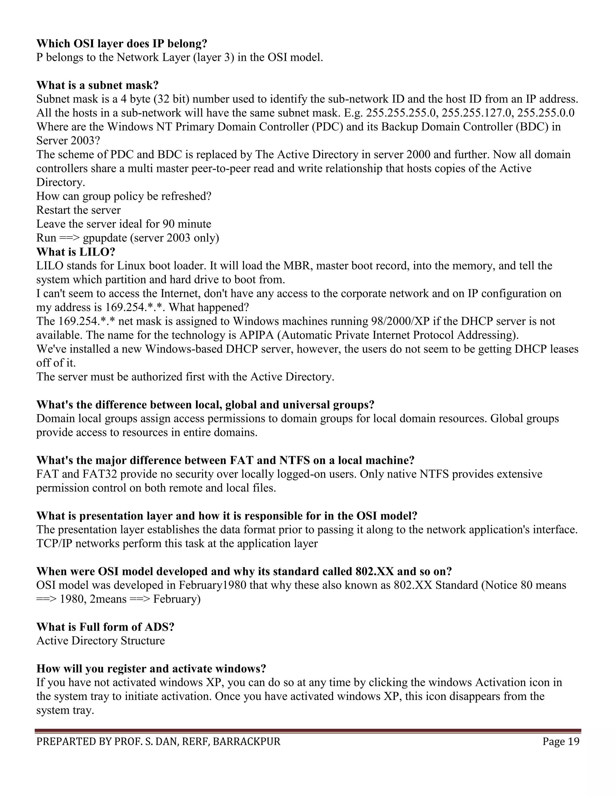 PREPARTED BY PROF. S. DAN, RERF, BARRACKPUR Page 19 Which OSI layer does IP belong? P belongs to the Network Layer (layer 3) in the OSI model. What is a subnet mask? Subnet mask is a 4 byte (32 bit) number used to identify the sub-network ID and the host ID from an IP address. All the hosts in a sub-network will have the same subnet mask. E.g. 255.255.255.0, 255.255.127.0, 255.255.0.0 Where are the Windows NT Primary Domain Controller (PDC) and its Backup Domain Controller (BDC) in Server 2003? The scheme of PDC and BDC is replaced by The Active Directory in server 2000 and further. Now all domain controllers share a multi master peer-to-peer read and write relationship that hosts copies of the Active Directory. How can group policy be refreshed? Restart the server Leave the server ideal for 90 minute Run ==> gpupdate (server 2003 only) What is LILO? LILO stands for Linux boot loader. It will load the MBR, master boot record, into the memory, and tell the system which partition and hard drive to boot from. I can't seem to access the Internet, don't have any access to the corporate network and on IP configuration on my address is 169.254.*.*. What happened? The 169.254.*.* net mask is assigned to Windows machines running 98/2000/XP if the DHCP server is not available. The name for the technology is APIPA (Automatic Private Internet Protocol Addressing). We've installed a new Windows-based DHCP server, however, the users do not seem to be getting DHCP leases off of it. The server must be authorized first with the Active Directory. What's the difference between local, global and universal groups? Domain local groups assign access permissions to domain groups for local domain resources. Global groups provide access to resources in entire domains. What's the major difference between FAT and NTFS on a local machine? FAT and FAT32 provide no security over locally logged-on users. Only native NTFS provides extensive permission control on both remote and local files. What is presentation layer and how it is responsible for in the OSI model? The presentation layer establishes the data format prior to passing it along to the network application's interface. TCP/IP networks perform this task at the application layer When were OSI model developed and why its standard called 802.XX and so on? OSI model was developed in February1980 that why these also known as 802.XX Standard (Notice 80 means ==> 1980, 2means ==> February) What is Full form of ADS? Active Directory Structure How will you register and activate windows? If you have not activated windows XP, you can do so at any time by clicking the windows Activation icon in the system tray to initiate activation. Once you have activated windows XP, this icon disappears from the system tray. 