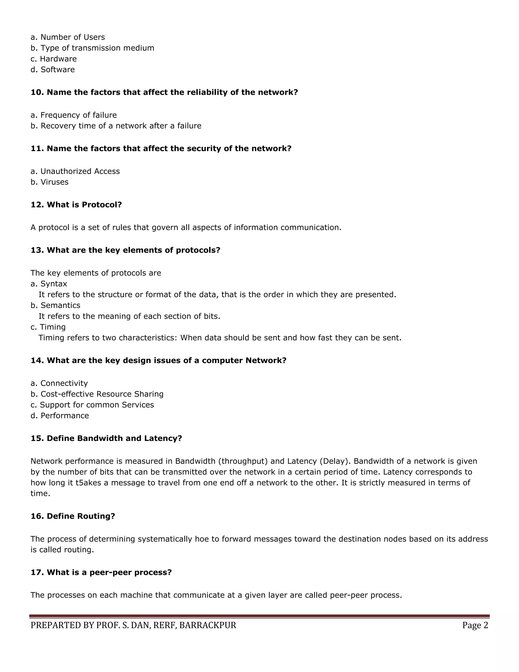 PREPARTED BY PROF. S. DAN, RERF, BARRACKPUR Page 2 a. Number of Users b. Type of transmission medium c. Hardware d. Software 10. Name the factors that affect the reliability of the network? a. Frequency of failure b. Recovery time of a network after a failure 11. Name the factors that affect the security of the network? a. Unauthorized Access b. Viruses 12. What is Protocol? A protocol is a set of rules that govern all aspects of information communication. 13. What are the key elements of protocols? The key elements of protocols are a. Syntax It refers to the structure or format of the data, that is the order in which they are presented. b. Semantics It refers to the meaning of each section of bits. c. Timing Timing refers to two characteristics: When data should be sent and how fast they can be sent. 14. What are the key design issues of a computer Network? a. Connectivity b. Cost-effective Resource Sharing c. Support for common Services d. Performance 15. Define Bandwidth and Latency? Network performance is measured in Bandwidth (throughput) and Latency (Delay). Bandwidth of a network is given by the number of bits that can be transmitted over the network in a certain period of time. Latency corresponds to how long it t5akes a message to travel from one end off a network to the other. It is strictly measured in terms of time. 16. Define Routing? The process of determining systematically hoe to forward messages toward the destination nodes based on its address is called routing. 17. What is a peer-peer process? The processes on each machine that communicate at a given layer are called peer-peer process. 