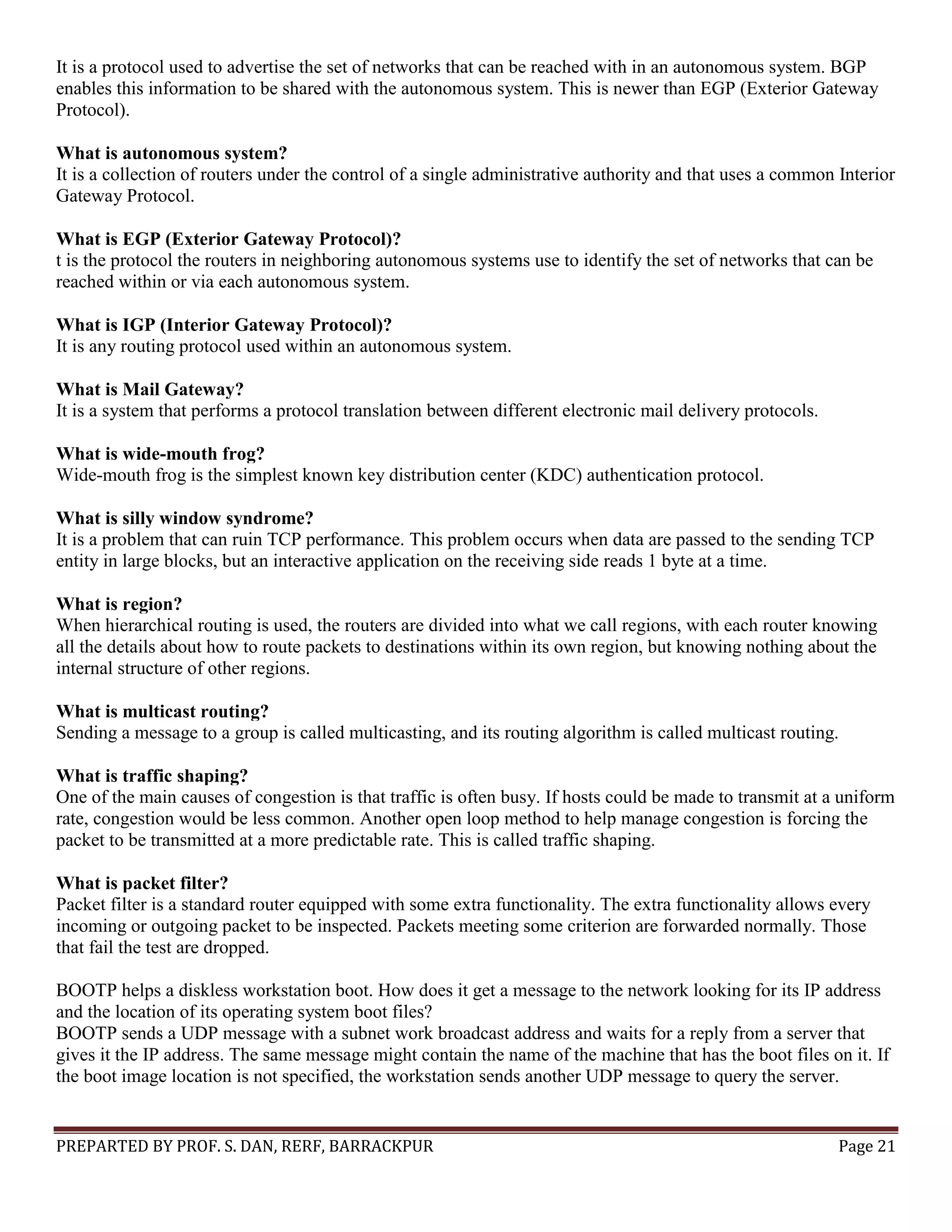 PREPARTED BY PROF. S. DAN, RERF, BARRACKPUR Page 21 It is a protocol used to advertise the set of networks that can be reached with in an autonomous system. BGP enables this information to be shared with the autonomous system. This is newer than EGP (Exterior Gateway Protocol). What is autonomous system? It is a collection of routers under the control of a single administrative authority and that uses a common Interior Gateway Protocol. What is EGP (Exterior Gateway Protocol)? t is the protocol the routers in neighboring autonomous systems use to identify the set of networks that can be reached within or via each autonomous system. What is IGP (Interior Gateway Protocol)? It is any routing protocol used within an autonomous system. What is Mail Gateway? It is a system that performs a protocol translation between different electronic mail delivery protocols. What is wide-mouth frog? Wide-mouth frog is the simplest known key distribution center (KDC) authentication protocol. What is silly window syndrome? It is a problem that can ruin TCP performance. This problem occurs when data are passed to the sending TCP entity in large blocks, but an interactive application on the receiving side reads 1 byte at a time. What is region? When hierarchical routing is used, the routers are divided into what we call regions, with each router knowing all the details about how to route packets to destinations within its own region, but knowing nothing about the internal structure of other regions. What is multicast routing? Sending a message to a group is called multicasting, and its routing algorithm is called multicast routing. What is traffic shaping? One of the main causes of congestion is that traffic is often busy. If hosts could be made to transmit at a uniform rate, congestion would be less common. Another open loop method to help manage congestion is forcing the packet to be transmitted at a more predictable rate. This is called traffic shaping. What is packet filter? Packet filter is a standard router equipped with some extra functionality. The extra functionality allows every incoming or outgoing packet to be inspected. Packets meeting some criterion are forwarded normally. Those that fail the test are dropped. BOOTP helps a diskless workstation boot. How does it get a message to the network looking for its IP address and the location of its operating system boot files? BOOTP sends a UDP message with a subnet work broadcast address and waits for a reply from a server that gives it the IP address. The same message might contain the name of the machine that has the boot files on it. If the boot image location is not specified, the workstation sends another UDP message to query the server. 