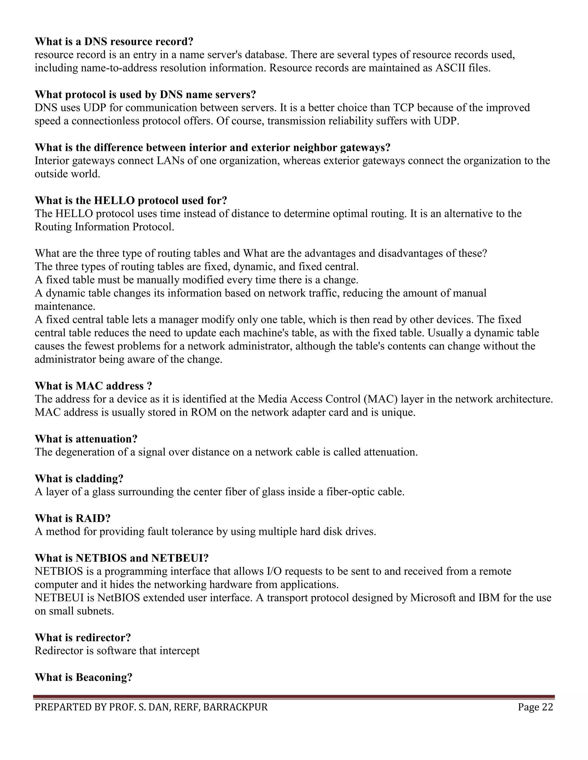 PREPARTED BY PROF. S. DAN, RERF, BARRACKPUR Page 22 What is a DNS resource record? resource record is an entry in a name server's database. There are several types of resource records used, including name-to-address resolution information. Resource records are maintained as ASCII files. What protocol is used by DNS name servers? DNS uses UDP for communication between servers. It is a better choice than TCP because of the improved speed a connectionless protocol offers. Of course, transmission reliability suffers with UDP. What is the difference between interior and exterior neighbor gateways? Interior gateways connect LANs of one organization, whereas exterior gateways connect the organization to the outside world. What is the HELLO protocol used for? The HELLO protocol uses time instead of distance to determine optimal routing. It is an alternative to the Routing Information Protocol. What are the three type of routing tables and What are the advantages and disadvantages of these? The three types of routing tables are fixed, dynamic, and fixed central. A fixed table must be manually modified every time there is a change. A dynamic table changes its information based on network traffic, reducing the amount of manual maintenance. A fixed central table lets a manager modify only one table, which is then read by other devices. The fixed central table reduces the need to update each machine's table, as with the fixed table. Usually a dynamic table causes the fewest problems for a network administrator, although the table's contents can change without the administrator being aware of the change. What is MAC address ? The address for a device as it is identified at the Media Access Control (MAC) layer in the network architecture. MAC address is usually stored in ROM on the network adapter card and is unique. What is attenuation? The degeneration of a signal over distance on a network cable is called attenuation. What is cladding? A layer of a glass surrounding the center fiber of glass inside a fiber-optic cable. What is RAID? A method for providing fault tolerance by using multiple hard disk drives. What is NETBIOS and NETBEUI? NETBIOS is a programming interface that allows I/O requests to be sent to and received from a remote computer and it hides the networking hardware from applications. NETBEUI is NetBIOS extended user interface. A transport protocol designed by Microsoft and IBM for the use on small subnets. What is redirector? Redirector is software that intercept What is Beaconing? 