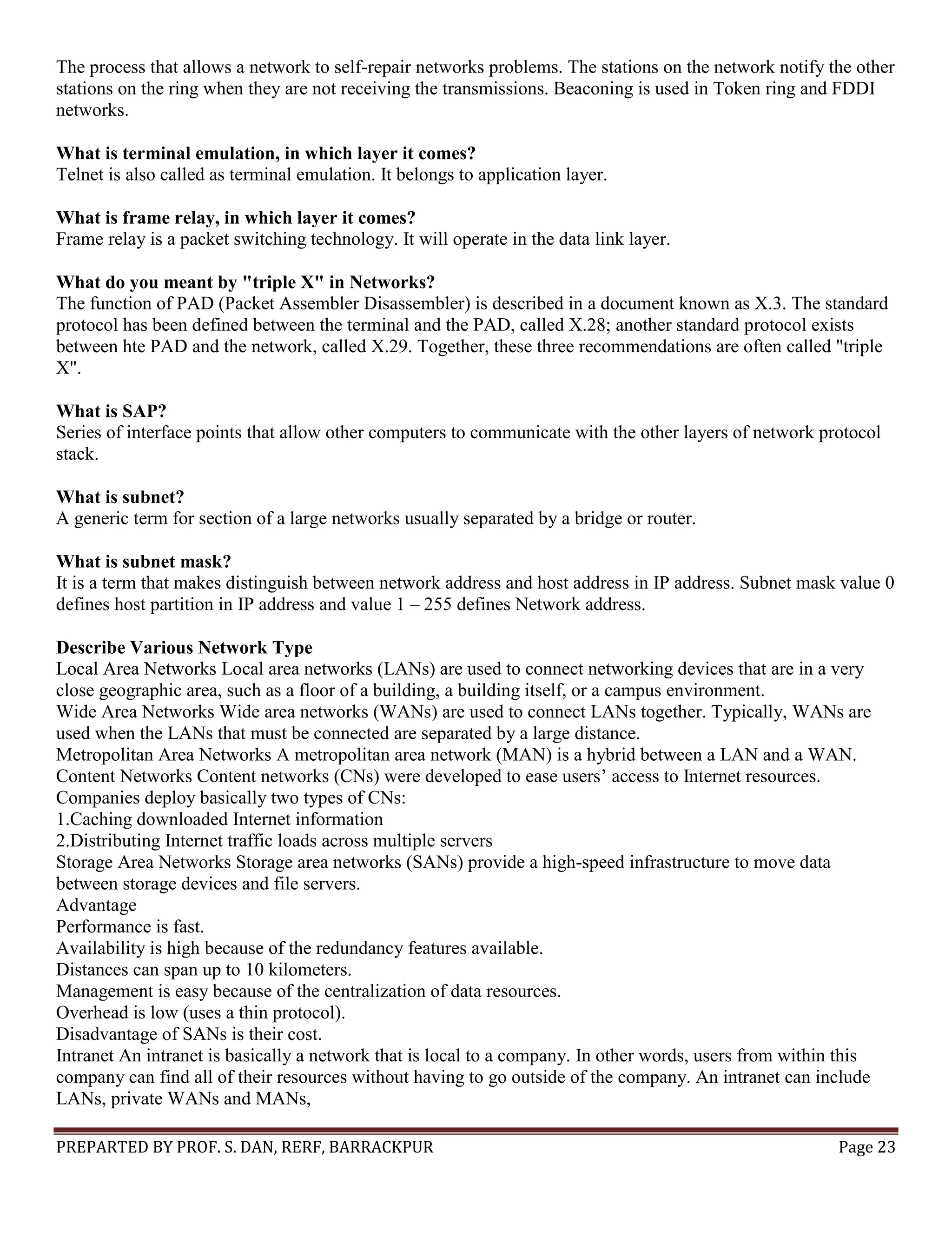PREPARTED BY PROF. S. DAN, RERF, BARRACKPUR Page 23 The process that allows a network to self-repair networks problems. The stations on the network notify the other stations on the ring when they are not receiving the transmissions. Beaconing is used in Token ring and FDDI networks. What is terminal emulation, in which layer it comes? Telnet is also called as terminal emulation. It belongs to application layer. What is frame relay, in which layer it comes? Frame relay is a packet switching technology. It will operate in the data link layer. What do you meant by "triple X" in Networks? The function of PAD (Packet Assembler Disassembler) is described in a document known as X.3. The standard protocol has been defined between the terminal and the PAD, called X.28; another standard protocol exists between hte PAD and the network, called X.29. Together, these three recommendations are often called "triple X". What is SAP? Series of interface points that allow other computers to communicate with the other layers of network protocol stack. What is subnet? A generic term for section of a large networks usually separated by a bridge or router. What is subnet mask? It is a term that makes distinguish between network address and host address in IP address. Subnet mask value 0 defines host partition in IP address and value 1 – 255 defines Network address. Describe Various Network Type Local Area Networks Local area networks (LANs) are used to connect networking devices that are in a very close geographic area, such as a floor of a building, a building itself, or a campus environment. Wide Area Networks Wide area networks (WANs) are used to connect LANs together. Typically, WANs are used when the LANs that must be connected are separated by a large distance. Metropolitan Area Networks A metropolitan area network (MAN) is a hybrid between a LAN and a WAN. Content Networks Content networks (CNs) were developed to ease users’ access to Internet resources. Companies deploy basically two types of CNs: 1.Caching downloaded Internet information 2.Distributing Internet traffic loads across multiple servers Storage Area Networks Storage area networks (SANs) provide a high-speed infrastructure to move data between storage devices and file servers. Advantage Performance is fast. Availability is high because of the redundancy features available. Distances can span up to 10 kilometers. Management is easy because of the centralization of data resources. Overhead is low (uses a thin protocol). Disadvantage of SANs is their cost. Intranet An intranet is basically a network that is local to a company. In other words, users from within this company can find all of their resources without having to go outside of the company. An intranet can include LANs, private WANs and MANs, 