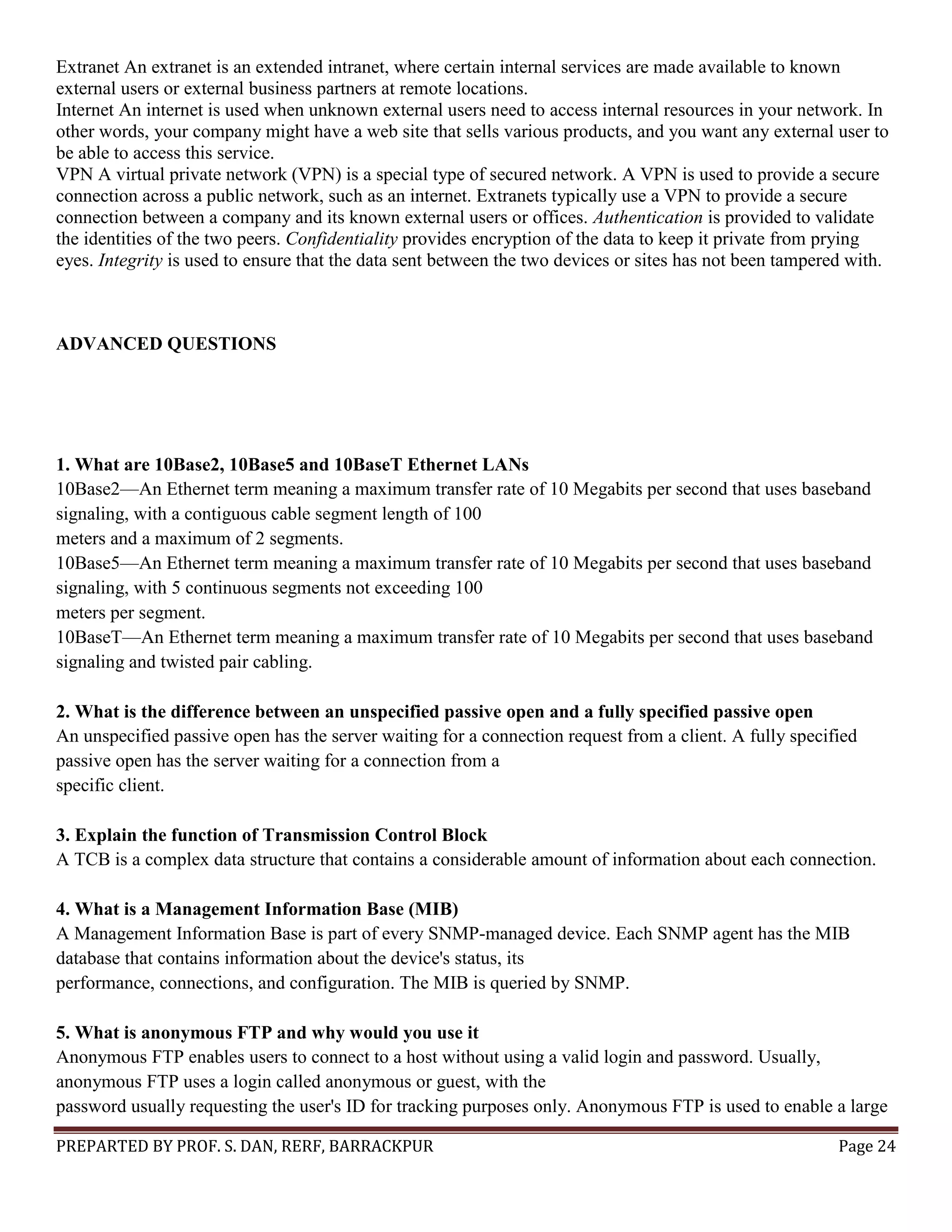 PREPARTED BY PROF. S. DAN, RERF, BARRACKPUR Page 24 Extranet An extranet is an extended intranet, where certain internal services are made available to known external users or external business partners at remote locations. Internet An internet is used when unknown external users need to access internal resources in your network. In other words, your company might have a web site that sells various products, and you want any external user to be able to access this service. VPN A virtual private network (VPN) is a special type of secured network. A VPN is used to provide a secure connection across a public network, such as an internet. Extranets typically use a VPN to provide a secure connection between a company and its known external users or offices. Authentication is provided to validate the identities of the two peers. Confidentiality provides encryption of the data to keep it private from prying eyes. Integrity is used to ensure that the data sent between the two devices or sites has not been tampered with. ADVANCED QUESTIONS 1. What are 10Base2, 10Base5 and 10BaseT Ethernet LANs 10Base2—An Ethernet term meaning a maximum transfer rate of 10 Megabits per second that uses baseband signaling, with a contiguous cable segment length of 100 meters and a maximum of 2 segments. 10Base5—An Ethernet term meaning a maximum transfer rate of 10 Megabits per second that uses baseband signaling, with 5 continuous segments not exceeding 100 meters per segment. 10BaseT—An Ethernet term meaning a maximum transfer rate of 10 Megabits per second that uses baseband signaling and twisted pair cabling. 2. What is the difference between an unspecified passive open and a fully specified passive open An unspecified passive open has the server waiting for a connection request from a client. A fully specified passive open has the server waiting for a connection from a specific client. 3. Explain the function of Transmission Control Block A TCB is a complex data structure that contains a considerable amount of information about each connection. 4. What is a Management Information Base (MIB) A Management Information Base is part of every SNMP-managed device. Each SNMP agent has the MIB database that contains information about the device's status, its performance, connections, and configuration. The MIB is queried by SNMP. 5. What is anonymous FTP and why would you use it Anonymous FTP enables users to connect to a host without using a valid login and password. Usually, anonymous FTP uses a login called anonymous or guest, with the password usually requesting the user's ID for tracking purposes only. Anonymous FTP is used to enable a large 