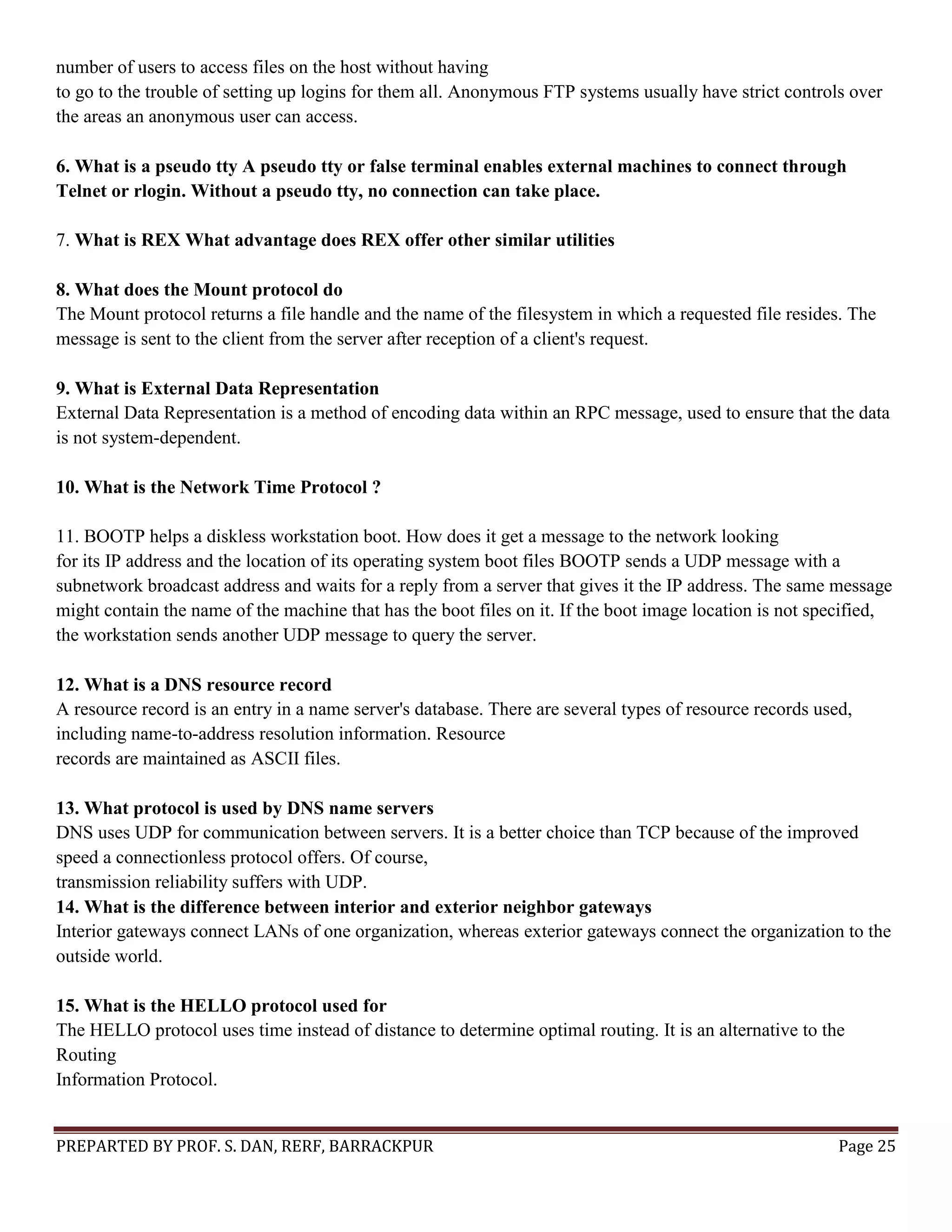 PREPARTED BY PROF. S. DAN, RERF, BARRACKPUR Page 25 number of users to access files on the host without having to go to the trouble of setting up logins for them all. Anonymous FTP systems usually have strict controls over the areas an anonymous user can access. 6. What is a pseudo tty A pseudo tty or false terminal enables external machines to connect through Telnet or rlogin. Without a pseudo tty, no connection can take place. 7. What is REX What advantage does REX offer other similar utilities 8. What does the Mount protocol do The Mount protocol returns a file handle and the name of the filesystem in which a requested file resides. The message is sent to the client from the server after reception of a client's request. 9. What is External Data Representation External Data Representation is a method of encoding data within an RPC message, used to ensure that the data is not system-dependent. 10. What is the Network Time Protocol ? 11. BOOTP helps a diskless workstation boot. How does it get a message to the network looking for its IP address and the location of its operating system boot files BOOTP sends a UDP message with a subnetwork broadcast address and waits for a reply from a server that gives it the IP address. The same message might contain the name of the machine that has the boot files on it. If the boot image location is not specified, the workstation sends another UDP message to query the server. 12. What is a DNS resource record A resource record is an entry in a name server's database. There are several types of resource records used, including name-to-address resolution information. Resource records are maintained as ASCII files. 13. What protocol is used by DNS name servers DNS uses UDP for communication between servers. It is a better choice than TCP because of the improved speed a connectionless protocol offers. Of course, transmission reliability suffers with UDP. 14. What is the difference between interior and exterior neighbor gateways Interior gateways connect LANs of one organization, whereas exterior gateways connect the organization to the outside world. 15. What is the HELLO protocol used for The HELLO protocol uses time instead of distance to determine optimal routing. It is an alternative to the Routing Information Protocol. 