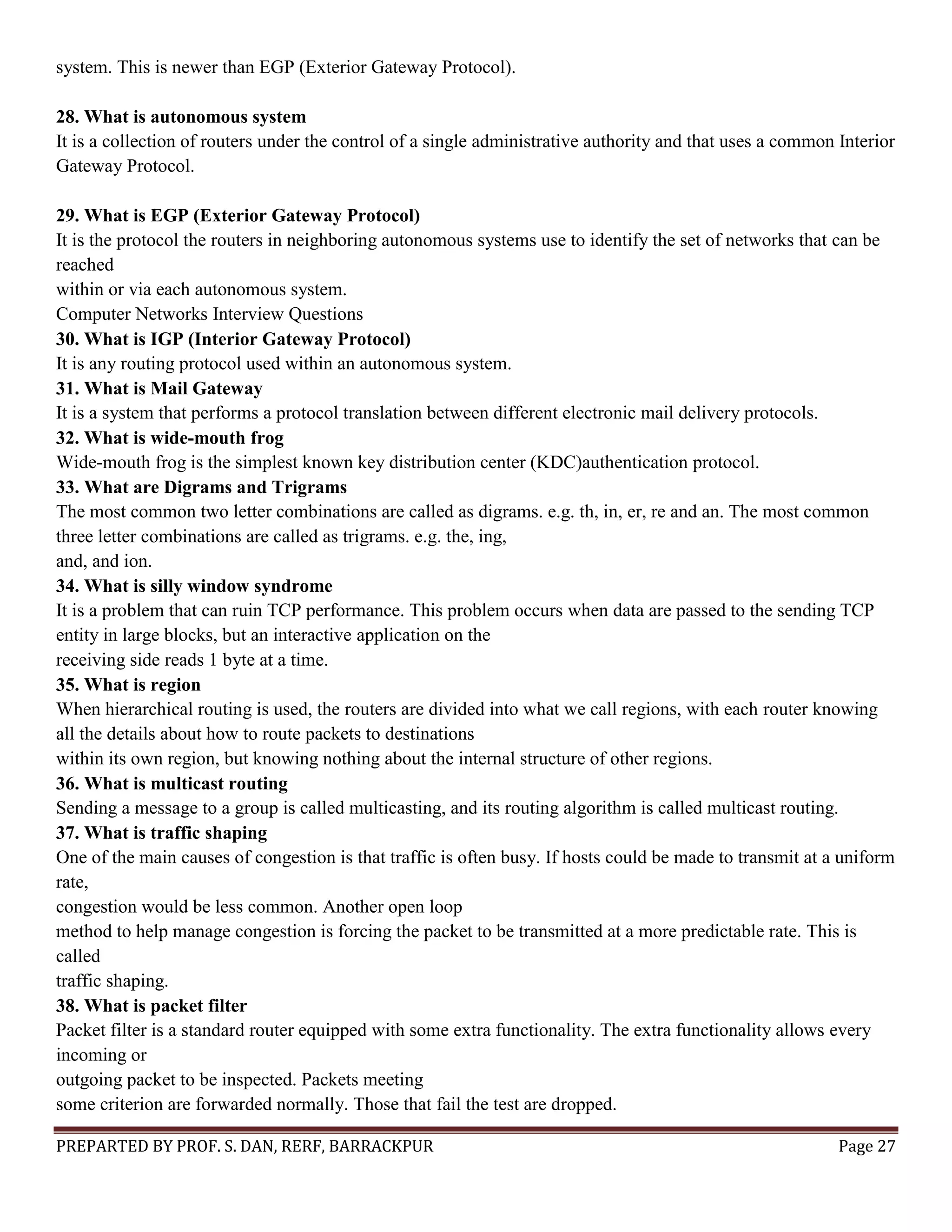 PREPARTED BY PROF. S. DAN, RERF, BARRACKPUR Page 27 system. This is newer than EGP (Exterior Gateway Protocol). 28. What is autonomous system It is a collection of routers under the control of a single administrative authority and that uses a common Interior Gateway Protocol. 29. What is EGP (Exterior Gateway Protocol) It is the protocol the routers in neighboring autonomous systems use to identify the set of networks that can be reached within or via each autonomous system. Computer Networks Interview Questions 30. What is IGP (Interior Gateway Protocol) It is any routing protocol used within an autonomous system. 31. What is Mail Gateway It is a system that performs a protocol translation between different electronic mail delivery protocols. 32. What is wide-mouth frog Wide-mouth frog is the simplest known key distribution center (KDC)authentication protocol. 33. What are Digrams and Trigrams The most common two letter combinations are called as digrams. e.g. th, in, er, re and an. The most common three letter combinations are called as trigrams. e.g. the, ing, and, and ion. 34. What is silly window syndrome It is a problem that can ruin TCP performance. This problem occurs when data are passed to the sending TCP entity in large blocks, but an interactive application on the receiving side reads 1 byte at a time. 35. What is region When hierarchical routing is used, the routers are divided into what we call regions, with each router knowing all the details about how to route packets to destinations within its own region, but knowing nothing about the internal structure of other regions. 36. What is multicast routing Sending a message to a group is called multicasting, and its routing algorithm is called multicast routing. 37. What is traffic shaping One of the main causes of congestion is that traffic is often busy. If hosts could be made to transmit at a uniform rate, congestion would be less common. Another open loop method to help manage congestion is forcing the packet to be transmitted at a more predictable rate. This is called traffic shaping. 38. What is packet filter Packet filter is a standard router equipped with some extra functionality. The extra functionality allows every incoming or outgoing packet to be inspected. Packets meeting some criterion are forwarded normally. Those that fail the test are dropped. 