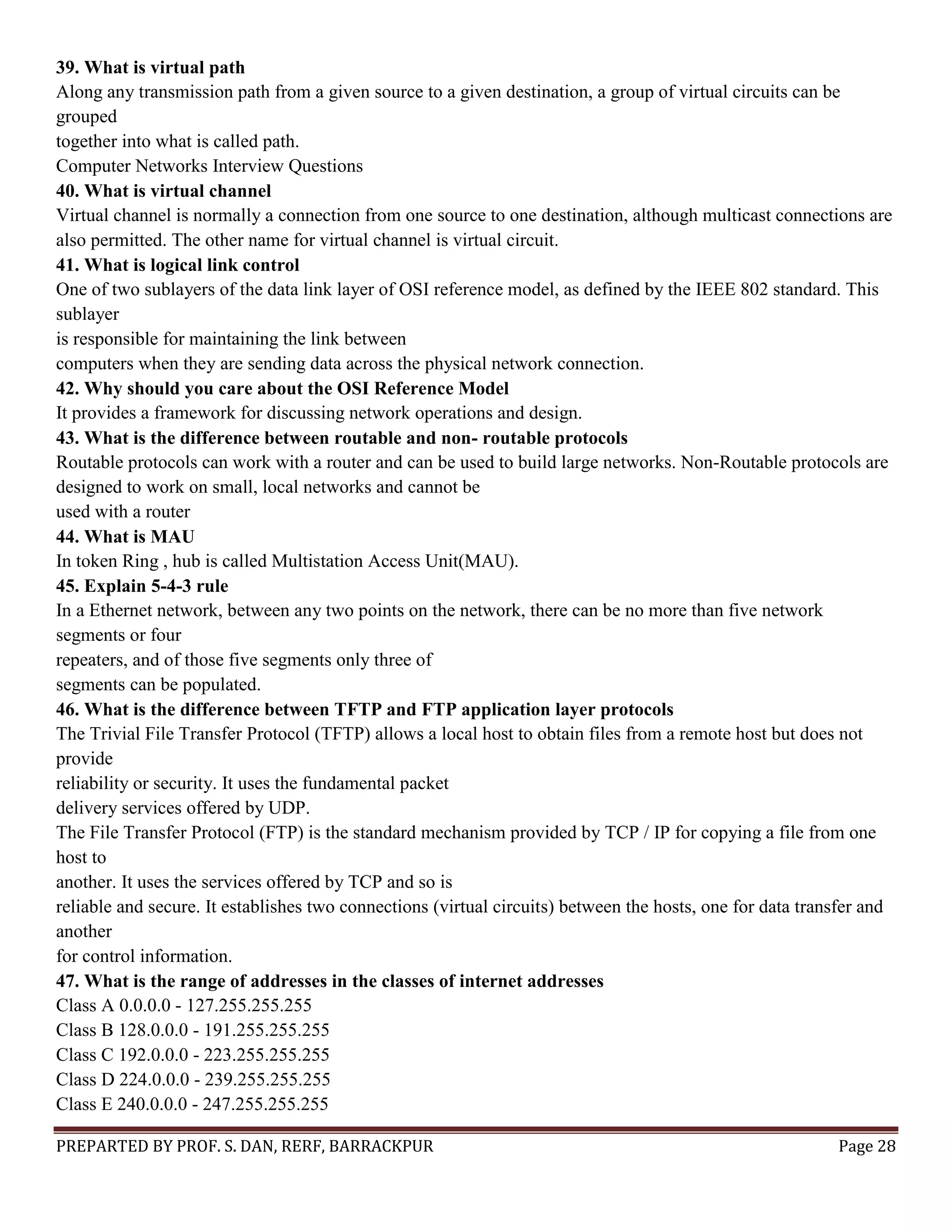 PREPARTED BY PROF. S. DAN, RERF, BARRACKPUR Page 28 39. What is virtual path Along any transmission path from a given source to a given destination, a group of virtual circuits can be grouped together into what is called path. Computer Networks Interview Questions 40. What is virtual channel Virtual channel is normally a connection from one source to one destination, although multicast connections are also permitted. The other name for virtual channel is virtual circuit. 41. What is logical link control One of two sublayers of the data link layer of OSI reference model, as defined by the IEEE 802 standard. This sublayer is responsible for maintaining the link between computers when they are sending data across the physical network connection. 42. Why should you care about the OSI Reference Model It provides a framework for discussing network operations and design. 43. What is the difference between routable and non- routable protocols Routable protocols can work with a router and can be used to build large networks. Non-Routable protocols are designed to work on small, local networks and cannot be used with a router 44. What is MAU In token Ring , hub is called Multistation Access Unit(MAU). 45. Explain 5-4-3 rule In a Ethernet network, between any two points on the network, there can be no more than five network segments or four repeaters, and of those five segments only three of segments can be populated. 46. What is the difference between TFTP and FTP application layer protocols The Trivial File Transfer Protocol (TFTP) allows a local host to obtain files from a remote host but does not provide reliability or security. It uses the fundamental packet delivery services offered by UDP. The File Transfer Protocol (FTP) is the standard mechanism provided by TCP / IP for copying a file from one host to another. It uses the services offered by TCP and so is reliable and secure. It establishes two connections (virtual circuits) between the hosts, one for data transfer and another for control information. 47. What is the range of addresses in the classes of internet addresses Class A 0.0.0.0 - 127.255.255.255 Class B 128.0.0.0 - 191.255.255.255 Class C 192.0.0.0 - 223.255.255.255 Class D 224.0.0.0 - 239.255.255.255 Class E 240.0.0.0 - 247.255.255.255 