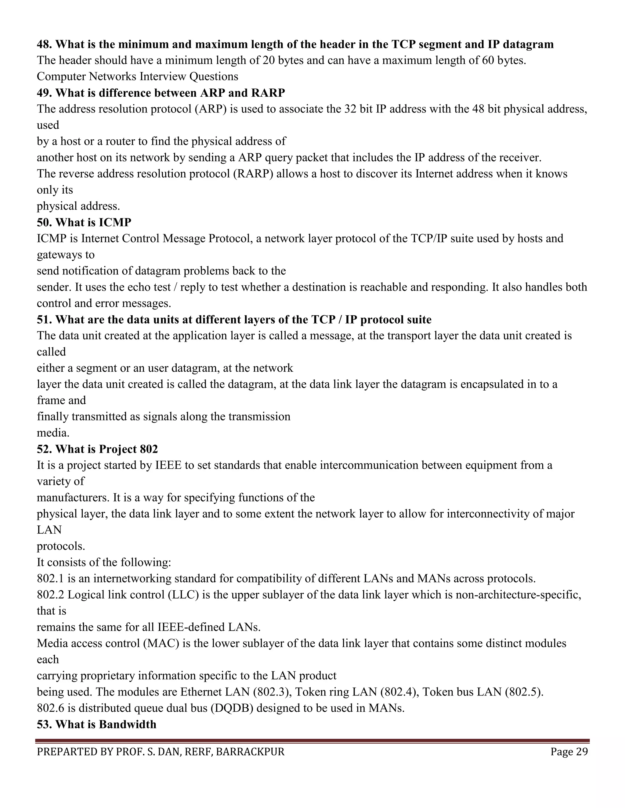 PREPARTED BY PROF. S. DAN, RERF, BARRACKPUR Page 29 48. What is the minimum and maximum length of the header in the TCP segment and IP datagram The header should have a minimum length of 20 bytes and can have a maximum length of 60 bytes. Computer Networks Interview Questions 49. What is difference between ARP and RARP The address resolution protocol (ARP) is used to associate the 32 bit IP address with the 48 bit physical address, used by a host or a router to find the physical address of another host on its network by sending a ARP query packet that includes the IP address of the receiver. The reverse address resolution protocol (RARP) allows a host to discover its Internet address when it knows only its physical address. 50. What is ICMP ICMP is Internet Control Message Protocol, a network layer protocol of the TCP/IP suite used by hosts and gateways to send notification of datagram problems back to the sender. It uses the echo test / reply to test whether a destination is reachable and responding. It also handles both control and error messages. 51. What are the data units at different layers of the TCP / IP protocol suite The data unit created at the application layer is called a message, at the transport layer the data unit created is called either a segment or an user datagram, at the network layer the data unit created is called the datagram, at the data link layer the datagram is encapsulated in to a frame and finally transmitted as signals along the transmission media. 52. What is Project 802 It is a project started by IEEE to set standards that enable intercommunication between equipment from a variety of manufacturers. It is a way for specifying functions of the physical layer, the data link layer and to some extent the network layer to allow for interconnectivity of major LAN protocols. It consists of the following: 802.1 is an internetworking standard for compatibility of different LANs and MANs across protocols. 802.2 Logical link control (LLC) is the upper sublayer of the data link layer which is non-architecture-specific, that is remains the same for all IEEE-defined LANs. Media access control (MAC) is the lower sublayer of the data link layer that contains some distinct modules each carrying proprietary information specific to the LAN product being used. The modules are Ethernet LAN (802.3), Token ring LAN (802.4), Token bus LAN (802.5). 802.6 is distributed queue dual bus (DQDB) designed to be used in MANs. 53. What is Bandwidth 