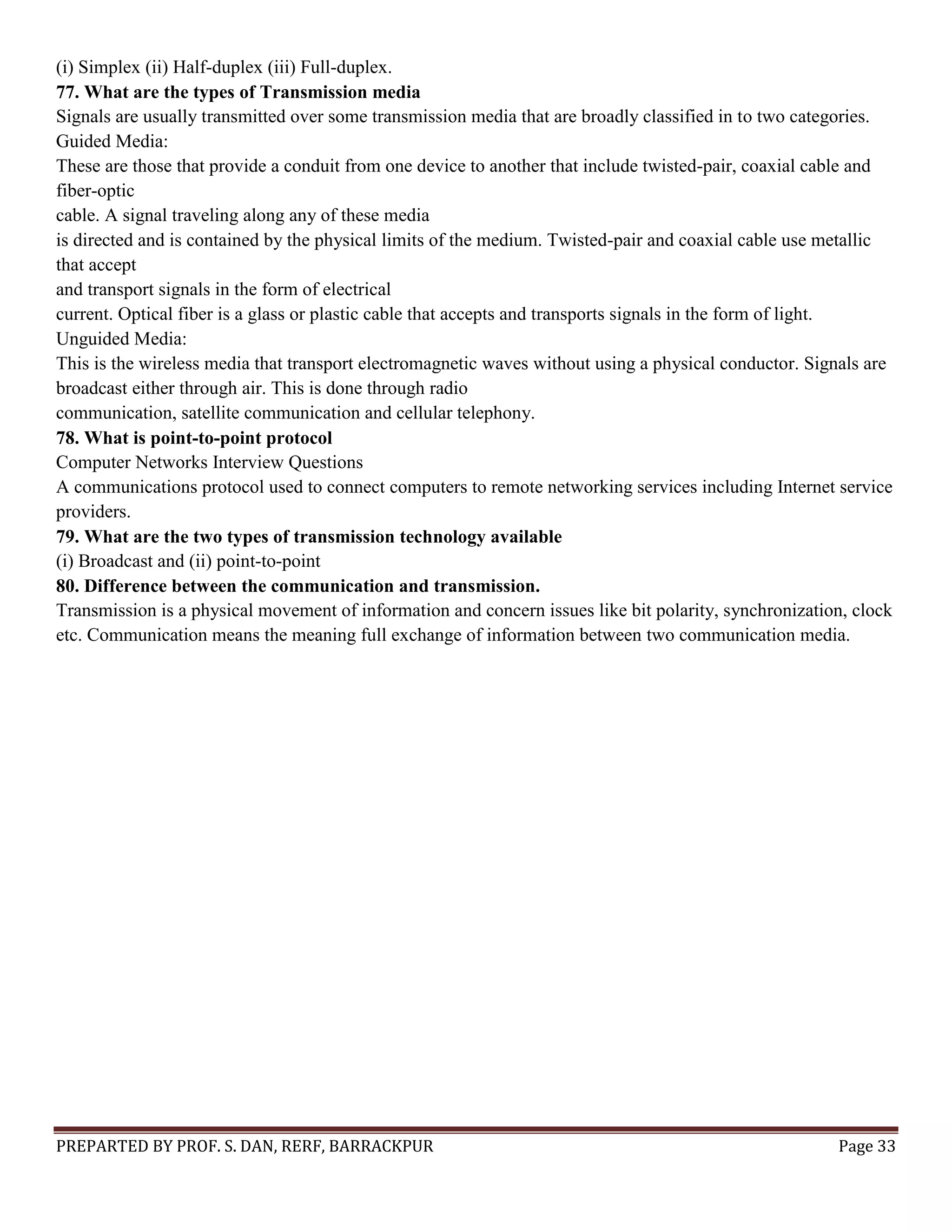 PREPARTED BY PROF. S. DAN, RERF, BARRACKPUR Page 33 (i) Simplex (ii) Half-duplex (iii) Full-duplex. 77. What are the types of Transmission media Signals are usually transmitted over some transmission media that are broadly classified in to two categories. Guided Media: These are those that provide a conduit from one device to another that include twisted-pair, coaxial cable and fiber-optic cable. A signal traveling along any of these media is directed and is contained by the physical limits of the medium. Twisted-pair and coaxial cable use metallic that accept and transport signals in the form of electrical current. Optical fiber is a glass or plastic cable that accepts and transports signals in the form of light. Unguided Media: This is the wireless media that transport electromagnetic waves without using a physical conductor. Signals are broadcast either through air. This is done through radio communication, satellite communication and cellular telephony. 78. What is point-to-point protocol Computer Networks Interview Questions A communications protocol used to connect computers to remote networking services including Internet service providers. 79. What are the two types of transmission technology available (i) Broadcast and (ii) point-to-point 80. Difference between the communication and transmission. Transmission is a physical movement of information and concern issues like bit polarity, synchronization, clock etc. Communication means the meaning full exchange of information between two communication media. 