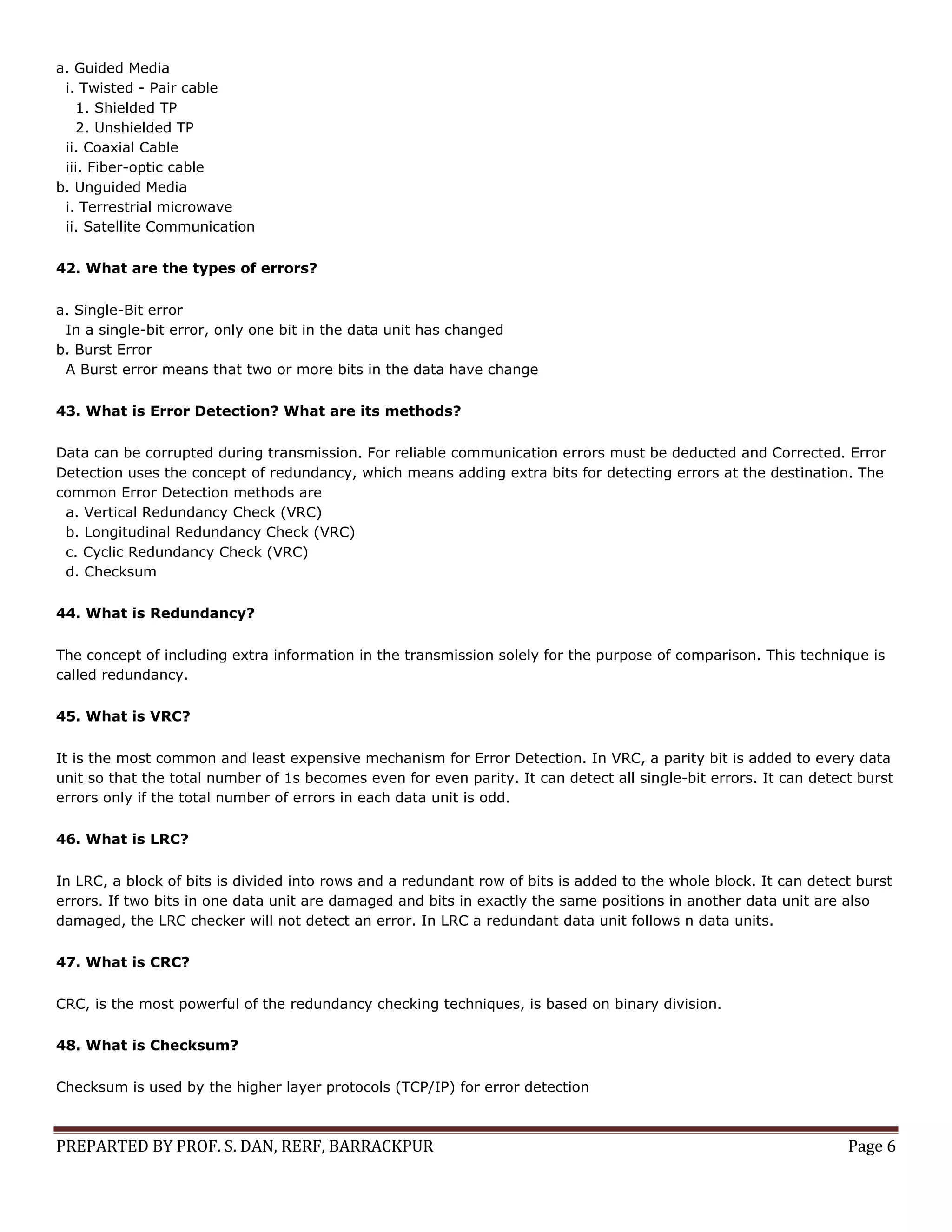 PREPARTED BY PROF. S. DAN, RERF, BARRACKPUR Page 6 a. Guided Media i. Twisted - Pair cable 1. Shielded TP 2. Unshielded TP ii. Coaxial Cable iii. Fiber-optic cable b. Unguided Media i. Terrestrial microwave ii. Satellite Communication 42. What are the types of errors? a. Single-Bit error In a single-bit error, only one bit in the data unit has changed b. Burst Error A Burst error means that two or more bits in the data have change 43. What is Error Detection? What are its methods? Data can be corrupted during transmission. For reliable communication errors must be deducted and Corrected. Error Detection uses the concept of redundancy, which means adding extra bits for detecting errors at the destination. The common Error Detection methods are a. Vertical Redundancy Check (VRC) b. Longitudinal Redundancy Check (VRC) c. Cyclic Redundancy Check (VRC) d. Checksum 44. What is Redundancy? The concept of including extra information in the transmission solely for the purpose of comparison. This technique is called redundancy. 45. What is VRC? It is the most common and least expensive mechanism for Error Detection. In VRC, a parity bit is added to every data unit so that the total number of 1s becomes even for even parity. It can detect all single-bit errors. It can detect burst errors only if the total number of errors in each data unit is odd. 46. What is LRC? In LRC, a block of bits is divided into rows and a redundant row of bits is added to the whole block. It can detect burst errors. If two bits in one data unit are damaged and bits in exactly the same positions in another data unit are also damaged, the LRC checker will not detect an error. In LRC a redundant data unit follows n data units. 47. What is CRC? CRC, is the most powerful of the redundancy checking techniques, is based on binary division. 48. What is Checksum? Checksum is used by the higher layer protocols (TCP/IP) for error detection 