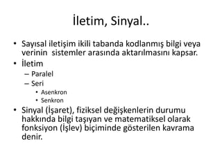İletim, Sinyal..
• Sayısal iletişim ikili tabanda kodlanmış bilgi veya
verinin sistemler arasında aktarılmasını kapsar.
• İletim
– Paralel
– Seri
• Asenkron
• Senkron
• Sinyal (İşaret), fiziksel değişkenlerin durumu
hakkında bilgi taşıyan ve matematiksel olarak
fonksiyon (İşlev) biçiminde gösterilen kavrama
denir.
 
