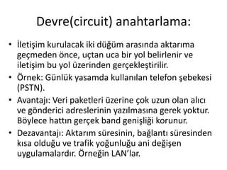 • İletişim kurulacak iki düğüm arasında aktarıma
geçmeden önce, uçtan uca bir yol belirlenir ve
iletişim bu yol üzerinden gerçekleştirilir.
• Örnek: Günlük yasamda kullanılan telefon şebekesi
(PSTN).
• Avantajı: Veri paketleri üzerine çok uzun olan alıcı
ve gönderici adreslerinin yazılmasına gerek yoktur.
Böylece hattın gerçek band genişliği korunur.
• Dezavantajı: Aktarım süresinin, bağlantı süresinden
kısa olduğu ve trafik yoğunluğu ani değişen
uygulamalardır. Örneğin LAN’lar.
Devre(circuit) anahtarlama:
 