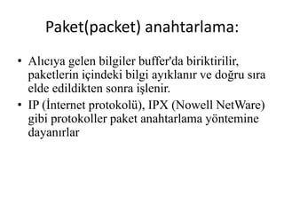 • Alıcıya gelen bilgiler buffer'da biriktirilir,
paketlerin içindeki bilgi ayıklanır ve doğru sıra
elde edildikten sonra işlenir.
• IP (İnternet protokolü), IPX (Nowell NetWare)
gibi protokoller paket anahtarlama yöntemine
dayanırlar
Paket(packet) anahtarlama:
 