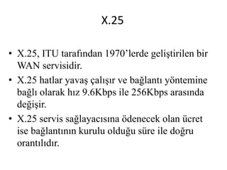 X.25
• X.25, ITU tarafından 1970’lerde geliştirilen bir
WAN servisidir.
• X.25 hatlar yavaş çalışır ve bağlantı yöntemine
bağlı olarak hız 9.6Kbps ile 256Kbps arasında
değişir.
• X.25 servis sağlayacısına ödenecek olan ücret
ise bağlantının kurulu olduğu süre ile doğru
orantılıdır.
 