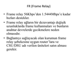 FR (Frame Relay)
• Frame relay 56Kbps’den 1.5444Mbps’e kadar
hızları destekler.
• Frame relay ağların bir dezavantajı değişik
uzunluklarda frame kullanmaları ve bunların
anahtar devrelerde gecikmelere neden
olmasıdır.
• Bağlantıyı sağlayacak olan kurumun frame
relay şebekesine uygun router’lara ve
CSU/DSU adı verilen üniteleri satın alması
gerekir.
 