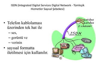 ISDN (Integrated Digital Services Digital Network - Tümleşik
Hizmetler Sayısal Şebekesi)
• Telefon kablolaması
üzerinden tek hat ile
– ses,
– gorüntü ve
– verinin
• sayısal formatta
iletilmesi için kullanılır.
 
