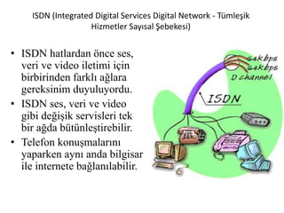 ISDN (Integrated Digital Services Digital Network - Tümleşik
Hizmetler Sayısal Şebekesi)
• ISDN hatlardan önce ses,
veri ve video iletimi için
birbirinden farklı ağlara
gereksinim duyuluyordu.
• ISDN ses, veri ve video
gibi değişik servisleri tek
bir ağda bütünleştirebilir.
• Telefon konuşmalarını
yaparken aynı anda bilgisar
ile internete bağlanılabilir.
 