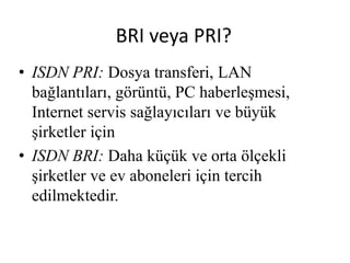 BRI veya PRI?
• ISDN PRI: Dosya transferi, LAN
bağlantıları, görüntü, PC haberleşmesi,
Internet servis sağlayıcıları ve büyük
şirketler için
• ISDN BRI: Daha küçük ve orta ölçekli
şirketler ve ev aboneleri için tercih
edilmektedir.
 