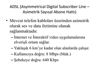 ADSL (Asymmetrical Digital Subscriber Line –
Asimetrik Sayısal Abone Hattı)
• Mevcut telefon kabloları üzerinden asimetrik
olarak ses ve data iletimine olanak
sağlanmaktadır.
– İnternet ve İnteraktif video uygulamalarına
elverişli ortam sağlar.
– Yaklaşık 6 km’ye kadar olan alanlarda çalışır.
– Kullanıcıya doğru: 8 Mbps (Mak.)
– Şebekeye doğru: 640 Kbps
 
