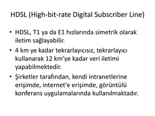 HDSL (High-bit-rate Digital Subscriber Line)
• HDSL, T1 ya da E1 hızlarında simetrik olarak
iletim sağlayabilir.
• 4 km ye kadar tekrarlayıcısız, tekrarlayıcı
kullanarak 12 km’ye kadar veri iletimi
yapabilmektedir.
• Şirketler tarafından, kendi intranetlerine
erişimde, internet'e erişimde, görüntülü
konferans uygulamalarında kullanılmaktadır.
 