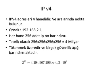 IP v4
• IPV4 adresleri 4 hanelidir. Ve aralarında nokta
bulunur.
• Örnek : 192.168.2.1
• Her hane 256 adet ip no barındırır.
• Teorik olarak 256x256x256x256 = 4 Milyar
• Tükenmek üzeredir ve birçok güvenlik açığı
barındırmaktadır.
 