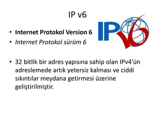 IP v6
• Internet Protokol Version 6
• Internet Protokol sürüm 6
• 32 bitlik bir adres yapısına sahip olan IPv4'ün
adreslemede artık yetersiz kalması ve ciddi
sıkıntılar meydana getirmesi üzerine
geliştirilmiştir.
 
