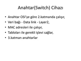 Anahtar(Switch) Cihazı
• Anahtar OSI’ye göre 2.katmanda çalışır,
• Veri bağı - Data link - Layer2,
• MAC adresleri ile çalışır,
• Tabloları ile gerekli işlevi sağlar,
• 3.katman anahtarlar
 