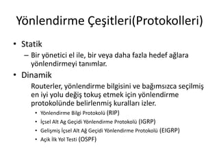 Yönlendirme Çeşitleri(Protokolleri)
• Statik
– Bir yönetici el ile, bir veya daha fazla hedef ağlara
yönlendirmeyi tanımlar.
• Dinamik
Routerler, yönlendirme bilgisini ve bağımsızca seçilmiş
en iyi yolu değiş tokuş etmek için yönlendirme
protokolünde belirlenmiş kuralları izler.
• Yönlendirme Bilgi Protokolü (RIP)
• İçsel Alt Ag Geçidi Yönlendirme Protokolü (IGRP)
• Gelişmiş İçsel Alt Ağ Geçidi Yönlendirme Protokolü (EIGRP)
• Açik İlk Yol Testi (OSPF)
 
