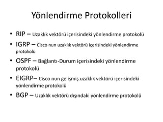 Yönlendirme Protokolleri
• RIP – Uzaklık vektörü içerisindeki yönlendirme protokolü
• IGRP – Cisco nun uzaklık vektörü içerisindeki yönlendirme
protokolü
• OSPF – Bağlantı-Durum içerisindeki yönlendirme
protokolü
• EIGRP– Cisco nun gelişmiş uzaklık vektörü içerisindeki
yönlendirme protokolü
• BGP – Uzaklık vektörü dışındaki yönlendirme protokolü
 