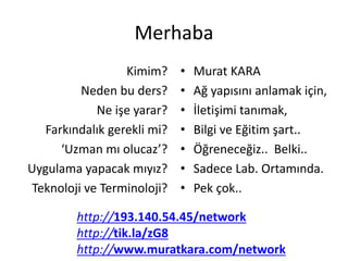 Merhaba
Kimim?
Neden bu ders?
Ne işe yarar?
Farkındalık gerekli mi?
‘Uzman mı olucaz’?
Uygulama yapacak mıyız?
Teknoloji ve Terminoloji?
• Murat KARA
• Ağ yapısını anlamak için,
• İletişimi tanımak,
• Bilgi ve Eğitim şart..
• Öğreneceğiz.. Belki..
• Sadece Lab. Ortamında.
• Pek çok..
http://193.140.54.45/network
http://tik.la/zG8
http://www.muratkara.com/network
 
