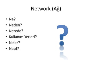 Network (Ağ)
• Ne?
• Neden?
• Nerede?
• Kullanım Yerleri?
• Neler?
• Nasıl?
 