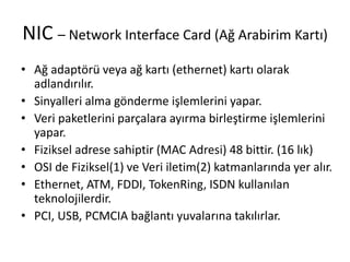 NIC – Network Interface Card (Ağ Arabirim Kartı)
• Ağ adaptörü veya ağ kartı (ethernet) kartı olarak
adlandırılır.
• Sinyalleri alma gönderme işlemlerini yapar.
• Veri paketlerini parçalara ayırma birleştirme işlemlerini
yapar.
• Fiziksel adrese sahiptir (MAC Adresi) 48 bittir. (16 lık)
• OSI de Fiziksel(1) ve Veri iletim(2) katmanlarında yer alır.
• Ethernet, ATM, FDDI, TokenRing, ISDN kullanılan
teknolojilerdir.
• PCI, USB, PCMCIA bağlantı yuvalarına takılırlar.
 