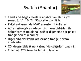 Switch (Anahtar)
• Kendisine bağlı cihazlara anahtarlamalı bir yol
sunar. 8, 12, 16, 24, 36 portlu olabilirler.
• Paket aktarımında MAC adreslerini kullanır.
• Adreslerine göre sadece iki cihazın birbirleri ile
haberleşmesine olanak sağlar diğer cihazlar paket
trafiğinden etkilenmez.
• Diğer cihazlar kendi aralarında trafiğe devam
edebilirler.
• OSI de genelde ikinci katmanda çalışırlar (bazen 3)
• Ethernet, ATM teknolojilerini kullanırlar.
 
