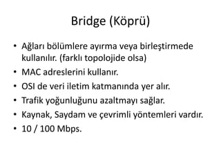 Bridge (Köprü)
• Ağları bölümlere ayırma veya birleştirmede
kullanılır. (farklı topolojide olsa)
• MAC adreslerini kullanır.
• OSI de veri iletim katmanında yer alır.
• Trafik yoğunluğunu azaltmayı sağlar.
• Kaynak, Saydam ve çevrimli yöntemleri vardır.
• 10 / 100 Mbps.
 