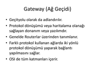 Gateway (Ağ Geçidi)
• Geçityolu olarak da adlandırılır.
• Protokol dönüşümü veya haritalama olanağı
sağlayan donanım veya yazılımdır.
• Genelde Routerlar üzerinden tanımlanır.
• Farklı protokol kullanan ağlarda iki yönlü
protokol dönüşümü yaparak bağlantı
yapılmasını sağlar.
• OSI de tüm katmanları içerir.
 