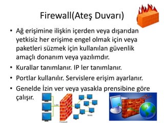 Firewall(Ateş Duvarı)
• Ağ erişimine ilişkin içerden veya dışarıdan
yetkisiz her erişime engel olmak için veya
paketleri süzmek için kullanılan güvenlik
amaçlı donanım veya yazılımdır.
• Kurallar tanımlanır. IP ler tanımlanır.
• Portlar kullanılır. Servislere erişim ayarlanır.
• Genelde İzin ver veya yasakla prensibine göre
çalışır.
 